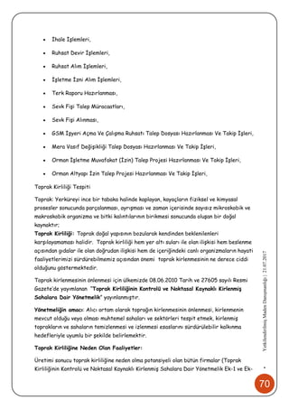 70
•YetkilendirilmişMadenDanışmanlığı|21.07.2017
 İhale İşlemleri,
 Ruhsat Devir İşlemleri,
 Ruhsat Alım İşlemleri,
 İşletme İzni Alım İşlemleri,
 Terk Raporu Hazırlanması,
 Sevk Fişi Talep Müracaatları,
 Sevk Fişi Alınması,
 GSM İşyeri Açma Ve Çalışma Ruhsatı Talep Dosyası Hazırlanması Ve Takip İşleri,
 Mera Vasıf Değişikliği Talep Dosyası Hazırlanması Ve Takip İşleri,
 Orman İşletme Muvafakat (İzin) Talep Projesi Hazırlanması Ve Takip İşleri,
 Orman Altyapı İzin Talep Projesi Hazırlanması Ve Takip İşleri,
Toprak Kirliliği Tespiti
Toprak: Yerküreyi ince bir tabaka halinde kaplayan, kayaçların fiziksel ve kimyasal
prosesler sonucunda parçalanması, ayrışması ve zaman içerisinde sayısız mikroskobik ve
makroskobik organizma ve bitki kalıntılarının birikmesi sonucunda oluşan bir doğal
kaynaktır;
Toprak Kirliliği: Toprak doğal yapısının bozularak kendinden beklenilenleri
karşılayamaması halidir. Toprak kirliliği hem yer altı suları ile olan ilişkisi hem beslenme
açısından gıdalar ile olan doğrudan ilişkisi hem de içeriğindeki canlı organizmaların hayati
faaliyetlerimizi sürdürebilmemiz açısından önemi toprak kirlenmesinin ne derece ciddi
olduğunu göstermektedir.
Toprak kirlenmesinin önlenmesi için ülkemizde 08.06.2010 Tarih ve 27605 sayılı Resmi
Gazete’de yayımlanan “Toprak Kirliliğinin Kontrolü ve Noktasal Kaynaklı Kirlenmiş
Sahalara Dair Yönetmelik” yayınlanmıştır.
Yönetmeliğin amacı: Alıcı ortam olarak toprağın kirlenmesinin önlenmesi, kirlenmenin
mevcut olduğu veya olması muhtemel sahaları ve sektörleri tespit etmek, kirlenmiş
toprakların ve sahaların temizlenmesi ve izlenmesi esaslarını sürdürülebilir kalkınma
hedefleriyle uyumlu bir şekilde belirlemektir.
Toprak Kirliliğine Neden Olan Faaliyetler:
Üretimi sonucu toprak kirliliğine neden olma potansiyeli olan bütün firmalar (Toprak
Kirliliğinin Kontrolü ve Noktasal Kaynaklı Kirlenmiş Sahalara Dair Yönetmelik Ek-1 ve Ek-
 