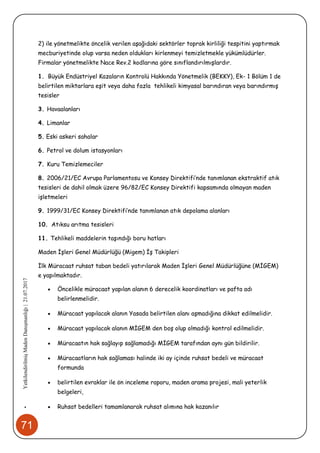 71
•YetkilendirilmişMadenDanışmanlığı|21.07.2017
2) ile yönetmelikte öncelik verilen aşağıdaki sektörler toprak kirliliği tespitini yaptırmak
mecburiyetinde olup varsa neden oldukları kirlenmeyi temizletmekle yükümlüdürler.
Firmalar yönetmelikte Nace Rev.2 kodlarına göre sınıflandırılmışlardır.
1. Büyük Endüstriyel Kazaların Kontrolü Hakkında Yönetmelik (BEKKY), Ek- 1 Bölüm 1 de
belirtilen miktarlara eşit veya daha fazla tehlikeli kimyasal barındıran veya barındırmış
tesisler
3. Havaalanları
4. Limanlar
5. Eski askeri sahalar
6. Petrol ve dolum istasyonları
7. Kuru Temizlemeciler
8. 2006/21/EC Avrupa Parlamentosu ve Konsey Direktifi’nde tanımlanan ekstraktif atık
tesisleri de dahil olmak üzere 96/82/EC Konsey Direktifi kapsamında olmayan maden
işletmeleri
9. 1999/31/EC Konsey Direktifi’nde tanımlanan atık depolama alanları
10. Atıksu arıtma tesisleri
11. Tehlikeli maddelerin taşındığı boru hatları
Maden İşleri Genel Müdürlüğü (Migem) İş Takipleri
İlk Müracaat ruhsat taban bedeli yatırılarak Maden İşleri Genel Müdürlüğüne (MİGEM)
e yapılmaktadır.
 Öncelikle müracaat yapılan alanın 6 derecelik koordinatları ve pafta adı
belirlenmelidir.
 Müracaat yapılacak alanın Yasada belirtilen alanı aşmadığına dikkat edilmelidir.
 Müracaat yapılacak alanın MİGEM den boş olup olmadığı kontrol edilmelidir.
 Müracaatın hak sağlayıp sağlamadığı MİGEM tarafından aynı gün bildirilir.
 Müracaatların hak sağlaması halinde iki ay içinde ruhsat bedeli ve müracaat
formunda
 belirtilen evraklar ile ön inceleme raporu, maden arama projesi, mali yeterlik
belgeleri,
 Ruhsat bedelleri tamamlanarak ruhsat alımına hak kazanılır
 
