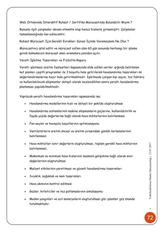 72
•YetkilendirilmişMadenDanışmanlığı|21.07.2017
Web Ortamında İnteraktif Ruhsat / Sertifika Müracaatında Bulunabilir Miyim ?
Bununla ilgili çalışmalar devam etmekte olup henüz hizmete girmemiştir. Çalışmalar
tamamlandığında ilan edilecektir.
Ruhsat Müracaatı İçin Gerekli Evrakları Süresi İçinde Veremezsem Ne Olur ?
Müracaatınız iptal edilir ve müracaat edilen alan 60 gün sonunda herhangi bir işleme
gerek kalmaksızın müracaat alanı aramalara yeniden açılır.
Yeraltı İşletme Tasarımları ve Fizibilite Raporu
Yeraltı işletmesi üretim faaliyetleri kapsamında elde edilen veriler ışığında belirlenen
kat planları çeşitli programlar ile 3 boyutlu hale getirilerek havalandırma tasarımları ön
değerlendirmelerine hazır hale getirilmektedir. İşletmede çalışan kişi sayısı, toz faktörü
ve kullanılabilecek ekipmanlar detaylı olarak incelendikten sonra yeraltı havalandırma
planlaması yapılabilmektedir.
Yapılacak yeraltı havalandırma tasarımları aşamasında ise;
 Havalandırma modellerinin hızlı ve detaylı bir şekilde oluşturulması
 Havalandırma sistemlerinin makine ekipmanların güçlerine, kullanılabilirlik ve
fayda yüzde değerlerine bağlı olarak hava miktarlarının belirlenmesi
 Fan seçimi ve havayolu boyutlarının optimizasyonu
 Vantilatörlerin üretim öncesi ve üretim sırasındaki günlük ilerlemelerinin
belirlenmesi
 Hava miktarları sınır değerlerin oluşturulması, toplam gerekli hava miktarının
belirlenmesi,
 Maksimum ve minimum hava hızlarının madenin gelişimine bağlı olarak sınır
değerlerinin oluşturulması
 Maliyet etkilerinin yaratılması ve güvenli havalandırma tasarımları
 Sıcaklık, soğukluk ve nem tasarımları
 Hava akımının kontrol edilmesi
 Gazlar, kirleticiler ve toz patlamalarının simülasyonu
 Maden yangınları ve acil senaryoların oluşturulması gibi işlemler göz önünde
tutulmaktadır.
 