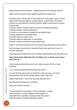73
•YetkilendirilmişMadenDanışmanlığı|21.07.2017
Doğaya Kazandırma Planı Aşamaları - Doğaya Kazandırma Planı Aşamaları Nelerdir
Doğaya Yeniden Kazandırma Planı aşağıdaki aşamalardan meydana gelir;
a) Faaliyet öncesi, faaliyet alanı ve çevresindeki flora, fauna tespiti, toprak, su, hava,
doğal ve kültürel peyzaj değerleri, jeolojik koşulları, jeomorfolojik, hidrojeolojik,
jeolojik risk, sosyo-ekonomik ve kültürel faktörler dikkate alınarak mevcut durumun
ortaya konması,
b) Faaliyet sahasının fiziksel, kimyasal ve jeolojik duraylılığının sağlanması,
c) Faaliyet sahasının yeniden düzenlenmesi,
ç) Toprak, su ve hava yönetimi çalışmalarının gerçekleştirilmesi,
d) Peyzaj çalışmalarının gerçekleştirilmesi,
e) Faaliyet alanlarının iyileştirilmesi,
f) Faaliyet alanlarının kapatılması ve terk edilmesi,
g) İzleme ve denetim yöntemlerinin gerçekleştirilmesi.
Ruhsat / Serifika Müracaatlarda Pafta Sınırlamasını Aşan Müracaatlar İçin Ne Yapılır?
Pafta sınırlaması Karada 4 pafta -Denizlerde 8 pafta olup, aşan kısım için ayrı bir
müracaat yapılmalıdır.
Maden Müracaatında Mühendisin Oda Sicil Belgesi Yoksa Maden Projesi Kabul Edilir Mi ?
Maden Müracaatında Mühendisin Oda Sicil Belgesi Yok ise Maden Arama Projesi
Kabul Edilir Mi ?
Projeyi imzalayan mühendisin oda sicil kayıt belgesi projeyle birlikte verilmesi
zorunludur.
1 b ve 2 (a) Grubu Maden Ruhsat Müracaat Nasıl Yapılır ?
I b ve II (a) Grubu müracaatlarında da EK Form 1’deki müracaat evrakı diğer
müracaatlardan farklı olarak doğrudan işletme ruhsatı talep edilir.
Maden Arama Ruhsatı / Sertifikası İçin Nasıl Müracaat Edilir ?
Öncelikle ruhsat grubuna karar verilmelidir.
Jeoloji Veri Yönetim Sistemleri
• Arama hedeflerinin tanımlanması, fizibilite çalışmaları ve çalışan
maden işletmeleri için oluşturduğumuz kaynak modelleri ve
değerlendirmeleri, kaynakların oluşumuna neden olan jeolojik
sistemlerin detaylı bir şekilde anlaşılmasına dayanır.
 