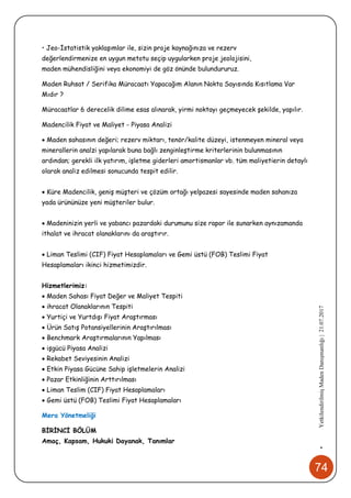 74
•YetkilendirilmişMadenDanışmanlığı|21.07.2017
• Jeo-İstatistik yaklaşımlar ile, sizin proje kaynağınıza ve rezerv
değerlendirmenize en uygun metotu seçip uygularken proje jeolojisini,
maden mühendisliğini veya ekonomiyi de göz önünde bulundururuz.
Maden Ruhsat / Serifika Müracaatı Yapacağım Alanın Nokta Sayısında Kısıtlama Var
Mıdır ?
Müracaatlar 6 derecelik dilime esas alınarak, yirmi noktayı geçmeyecek şekilde, yapılır.
Madencilik Fiyat ve Maliyet - Piyasa Analizi
 Maden sahasının değeri; rezerv miktarı, tenör/kalite düzeyi, istenmeyen mineral veya
minerallerin analzi yapılarak buna bağlı zenginleştirme kriterlerinin bulunmasının
ardından; gerekli ilk yatırım, işletme giderleri amortismanlar vb. tüm maliyetierin detaylı
olarak analiz edilmesi sonucunda tespit edilir.
 Küre Madencilik, geniş müşteri ve çözüm ortağı yelpazesi sayesinde maden sahanıza
yada ürününüze yeni müşteriler bulur.
 Madeninizin yerli ve yabancı pazardaki durumunu size rapor ile sunarken aynızamanda
ithalat ve ihracat olanaklarını da araştırır.
 Liman Teslimi (CIF) Fiyat Hesaplamaları ve Gemi üstü (FOB) Teslimi Fiyat
Hesaplamaları ikinci hizmetimizdir.
Hizmetlerimiz:
 Maden Sahası Fiyat Değer ve Maliyet Tespiti
 ihracat Olanaklarının Tespiti
 Yurtiçi ve Yurtdışı Fiyat Araştırması
 Ürün Satış Potansiyellerinin Araştırılması
 Benchmark Araştırmalarının Yapılması
 işgücü Piyasa Analizi
 Rekabet Seviyesinin Analizi
 Etkin Piyasa Gücüne Sahip işletmelerin Analizi
 Pazar Etkinliğinin Arttırılması
 Liman Teslim (CIF) Fiyat Hesaplamaları
 Gemi üstü (FOB) Teslimi Fiyat Hesaplamaları
Mera Yönetmeliği
BİRİNCİ BÖLÜM
Amaç, Kapsam, Hukuki Dayanak, Tanımlar
 