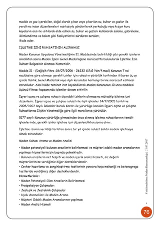 76
•YetkilendirilmişMadenDanışmanlığı|21.07.2017
madde ve gaz içerebilen, doğal olarak çıkan veya çıkarılan su, buhar ve gazlar ile
yeraltına insan düzenlemeleri vasıtasıyla gönderilerek yerkabuğu veya kızgın kuru
kayaların ısısı ile ısıtılarak elde edilen su, buhar ve gazları kullanarak sulama, gübreleme,
iklimlendirme ve bakım gibi faaliyetlerini sürdüren seraları,
ifade eder.
İŞLETME İZNİ RUHSATININ ALINMASI
Maden Kanunun Uygulama Yönetmeliğinin 21. Maddesinde belirtildiği gibi gerekli izinlerin
alındıktan sonra Maden İşleri Genel Müdürlüğüne müracaatta bulunularak İşletme İzin
Ruhsat Belgesinin alınması hizmetidir.
Madde 21 - (Değişik fıkra :18/07/2006 - 26232 S.R.G Yön/4.mad) Kanunun 7 nci
maddesine göre alınması gerekli izinler için ruhsatın yürürlük tarihinden itibaren üç ay
içinde Valilik, Genel Müdürlük veya ilgili kurumdan herhangi birine müracaat edilmesi
zorunludur. Aksi halde teminat irat kaydedilerek Maden Kanununun 10 uncu maddesi
üçüncü fıkrası kapsamında işlemler devam ettirilir.
İşyeri açma ve çalışma ruhsatı dışındaki izinlerin alınmasına müteakip işletme izni
düzenlenir. İşyeri açma ve çalışma ruhsatı ile ilgili işlemler 14/7/2005 tarihli ve
2005/9207 sayılı Bakanlar Kurulu Kararı ile yürürlüğe konulan İşyeri Açma ve Çalışma
Ruhsatlarına İlişkin Yönetmeliğe göre ilgili mercilerce yürütülür.
5177 sayılı Kanunun yürürlüğe girmesinden önce alınmış işletme ruhsatlarının temdit
işlemlerinde, gerekli izinler işletme izni düzenlendikten sonra alınır.
İşletme izninin verildiği tarihten sonra bir yıl içinde ruhsat sahibi madeni işletmeye
almak zorundadır.
Maden Sahası Arama ve Maden Analizi
• Maden potansiyeli bulunan arazilerin belirlenmesi ve müşteri odaklı maden aramalarının
yapılması hizmetlerimizin başında gelmektedir.
• Bulunan arazilerin net tespiti ve maden içerik analiz hizmeti, siz değerli
müşterilerimize verdiğimiz diğer desteklerdendir.
• Cevher hazırlama ve zenginleştirme testlerinin yanısıra kaya mekaniği ve betonagrega
testleride verdiğimiz diğer desteklerdendir.
Hizmetlerimiz:
• Maden Potansiyeli Olan Arazilerin Belirlenmesi
• Prospeksiyon Çalışmaları
• Jeolojik ve Jeoteknik Çalışmalar
• Uydu Anomalileri ile Maden Arama
• Müşteri Odaklı Maden Aramalarının yapılması
• Maden Analiz Hizmeti
 