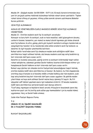 78
•YetkilendirilmişMadenDanışmanlığı|21.07.2017
Madde 24 - (Değişik madde: 26/05/2004 - 5177 S.K./12.mad) Sürenin bitiminden önce
yeni bir projeyle uzatma talebinde bulunulması halinde ruhsat süresi uzatılabilir. Toplam
ruhsat süresi altmış yılı geçemez. Altmış yıldan sonraki sürenin uzatılmasına Bakanlar
Kurulu yetkilidir.
SEVK FİŞİ ALINNMASI
KANUN VE YÖNETMELİĞİN İLGİLİ MADDESİ GEREĞİ SEVK FİŞİ ALINMASI
HİZMETİDİR.
Madde 12.- Üretilen madenin sevk fişi ile sevkiyatı zorunludur.
Konveyör ve boru hattı ile sevkiyat, ocak ve tesis mesafesi, nakil güzergahının durumu,
cevherin tüvanan, konsantre, yarı mamul ve mamul olarak taşınması göz önüne alınarak
sevk fişi kullanımı ile altın, gümüş, platin gibi kıymetli metallerin entegre tesislerinde ve
zenginleştirme tesisleri ile bu tesislerden elde edilen ürünlerin sevk fişi kullanımı ve
denetimi ile ilgili hususlar yönetmelikle belirlenir.
Ruhsat sahibi tarafından sevk fişi olmaksızın maden sevk edildiğinin mülkî idare
amirliklerince tespit edilmesi halinde, söz konusu madenin ocak başı satış bedelinin üç
katı tutarında idarî para cezası verilir.
Denetim ve inceleme sonucunda, yaptığı üretim ve sevkiyatı bildirmediği tespit edilen
ruhsat sahiplerine, ödenmesi gereken Devlet hakkına ilaveten bildirilmeyen miktar için
hesaplanacak Devlet hakkının on katı tutarında idarî para cezası verilir.
Ruhsat veya işletme izni olmadan üretim faaliyetinde bulunulduğunun tespiti halinde,
üretilen madene mülkî idare amirliklerince el konulur. Bu kişilere, bu fıkra kapsamında
üretilmiş olup el konulan ve el konulma imkânı ortadan kalkmış olan tüm madenin, ocak
başı satış bedelinin beş katı tutarında idarî para cezası uygulanır. Bu şekilde maden
çıkartılması ve/veya sevk edilmesi Devlet malına karşı işlenmiş fiil sayılır. Bu fiili
işleyenler adlî takibat yapılmak üzere ilgili makamlara bildirilir. El konulan madenler,
mülkî idare amirliklerince satılarak bedeli özel idareye aktarılır.
Ticarî amaç taşımayan ve köylülerin kendi zorunlu ihtiyaçlarını karşılamak üzere köy
muhtarının yazılı izni ile üretilip sevk edilen yapı hammaddeleri için bu madde hükmü
uygulanmaz. Harç ve Devlet hakkı alınmaz.
Sulak Alan Faaliyet Başvuru Formu
T.C.
ORMAN VE SU İŞLERİ BAKANLIĞI
EK-2 FAALİYET BAŞVURU FORMU
RUHSAT BAŞVURULARI
 
