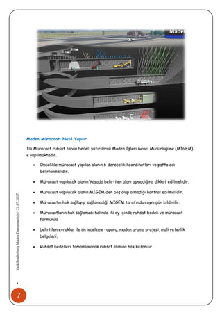 7
•YetkilendirilmişMadenDanışmanlığı|21.07.2017
Maden Müracaatı Nasıl Yapılır
İlk Müracaat ruhsat taban bedeli yatırılarak Maden İşleri Genel Müdürlüğüne (MİGEM)
e yapılmaktadır.
 Öncelikle müracaat yapılan alanın 6 derecelik koordinatları ve pafta adı
belirlenmelidir.
 Müracaat yapılacak alanın Yasada belirtilen alanı aşmadığına dikkat edilmelidir.
 Müracaat yapılacak alanın MİGEM den boş olup olmadığı kontrol edilmelidir.
 Müracaatın hak sağlayıp sağlamadığı MİGEM tarafından aynı gün bildirilir.
 Müracaatların hak sağlaması halinde iki ay içinde ruhsat bedeli ve müracaat
formunda
 belirtilen evraklar ile ön inceleme raporu, maden arama projesi, mali yeterlik
belgeleri,
 Ruhsat bedelleri tamamlanarak ruhsat alımına hak kazanılır
 