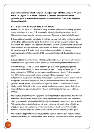 79
•YetkilendirilmişMadenDanışmanlığı|21.07.2017
Bilgi dökümü alınarak ruhsat varlığının olmadığını tespit ettikten sonra, 5177 Sayılı
Kanun İle Değişik 3213 Maden Kanununun 2. Maddesi kapsamındaki ruhsat
gruplarına göre ilk müracaatının yapılması ve Arama Ruhsat / Sertifika Belgesinin
alınması hizmetidir.
5177 Sayılı Kanun İle Değişik 3213 Maden Kanunu;
Madde 16 - II. Grup, III. Grup ve IV. Grup madenler arama ruhsatı, V.Grup madenler
arama sertifikası ile aranır. I. Grup madenler için doğrudan işletme ruhsatı verilir.
Müracaatların talep harcı ile yapılması zorunludur. Müracaatlarda öncelik hakkı esastır.
I. Grup (a) bendi madenler için alanlar il özel idarelerince ihale edilerek işletme ruhsatı
verilir. İhale edilecek alanlar Genel Müdürlüğün uygun görüşü alınarak belirlenir. Bu
madenlerin ihale bedeli il özel idarelerinin hesabına yatırılır. Özel mülkiyete tâbi alanlar
ihale edilemez. Mülkiyet sahibinin kendi mülkiyeti üzerinde ruhsat talep etmesi halinde
bir bedel alınmaz. I. Grup (a) bendi maden ruhsatlarının alanları 10 hektarı
geçemez.Denizlerdeki kum ve çakıl, SiO2 oranına bakılmaksızın I. Grup (a) bendi maden
sayılır.
I. Grup (a) bendi madenlerin ihale edilmesi, ruhsatlandırılması, işletilmesi, işletmelerin
denetlenmesi ile ilgili usul ve esaslar Bakanlıkça hazırlanacak yönetmelikte belirlenir.
Genel Müdürlüğe, I. Grup (b) bendi madenler için 50 hektarı geçmeyecek şekilde
doğrudan işletme ruhsatı, II. Grup madenler için 100, III. Grup madenler için 500, IV.
Grup madenler için 2000 hektarı geçmeyecek şekilde arama ruhsatı, V. Grup madenler
için 1000 hektarı geçmeyecek şekilde arama sertifikası müracaatı yapılır.
Ruhsatlar hak sahiplerinin talep harcı ile müracaatta bulunmaları halinde birleştirilebilir.
Birleştirme sonucunda ortaya çıkan alan, bu maddede belirtilen alan sınırlamasını
geçemez. Ancak işletme ruhsatı safhasında görünür maden rezervinin mücavir ruhsat
alanlarında bir bütünlük teşkil etmesi halinde bu alan kısıtlaması aranmaz. Birleştirme
işleminde teminat güncel hale getirilir. Ruhsat küçültme işlemlerinde harç ve teminat
alınmaz.
Müracaatlar, 1/25.000 ölçekli topografik harita koordinatları esas alınarak tespit edilen
noktalarla sınırlandırılmış alanlar için I. Grup (a) bendi madenler için il özel idarelerine,
diğer grup madenler için Genel Müdürlüğe doğrudan veya elektronik posta yolu ile yapılır.
Talep edilen alanın müsait olan kısmı müracaat tarihinde müracaat edene bildirilir ve
onbeş gün içinde harç ve teminatın yatırılması halinde ruhsat verilir. Yatırılmadığı
takdirde bu alanlar başka bir işleme gerek kalmaksızın müracaatlara açık hale gelir.
Müracaatların değerlendirilmesi sonucunda hak sağlanan alanların ayrı alanlar şeklinde
oluşması durumunda, bu alanlardan her birine müracaat sahibinin talebi halinde ayrı ayrı
 