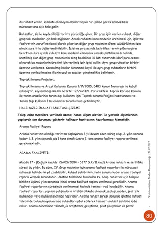 80
•YetkilendirilmişMadenDanışmanlığı|21.07.2017
da ruhsat verilir. Ruhsatı alınmayan alanlar başka bir işleme gerek kalmaksızın
müracaatlara açık hale gelir.
Ruhsatlar, sicile kaydedildiği tarihte yürürlüğe girer. Bir grup için verilen ruhsat, diğer
gruptaki madenler için hak sağlamaz. Ancak ruhsata konu madenin üretilmesi için, işletme
faaliyetinin zarurî neticesi olarak çıkarılan diğer grup madenler Genel Müdürlükten izin
almak sureti ile değerlendirilebilir. İşletme projesinde belirtilen termin plânına göre
belirtilen süre içinde ruhsata konu madenin ekonomik olarak işletilmemesi halinde,
üretilmiş olan diğer grup madenlerin satış bedelinin iki katı tutarında idarî para cezası
alınarak bu madenlerin üretimi için verilmiş izin iptal edilir. Aynı grup ruhsatlar birbiri
üzerine verilemez. Kazanılmış haklar korunmak kaydı ile ayrı grup ruhsatların birbiri
üzerine verilebilmesine ilişkin usul ve esaslar yönetmelikle belirlenir.
Toprak Koruma Projeleri;
Toprak Koruma ve Arazi Kullanımı Kanunu 3/7/2005, 5403 Kanun Numarası ile kabul
edilmiştir. Yayımlandığı Resmi Gazete: 19/7/2005 Yürürlükteki Toprak Koruma Kanunu
ile tarım arazilerinin tarım dışı kullanımı için Toprak Koruma Projesi hazırlanması ve
Tarım Dışı Kullanım İzni alınması zorunlu hale getirilmiştir.
HALİHAZIR İMALAT HARİTASI ÇİZİMİ
Talep eden mercilere verilmek üzere; hasas ölçüm aletleri ile yerinde ölçümlerinin
yapılarak son durumunu gösterir halihazır haritasının hazırlanması hizmetidir.
Arama Faaliyet Raporu
Arama ruhsatının alındığı tarihten başlayarak 3 yıl devam eden süreç olup, 2. yılın sonuna
kadar 1, 3. yılın sonunda da 1 tane olmak üzere 2 tane arama faaliyet raporu verilmesi
gerekmektedir.
ARAMA FAALİYETİ:
Madde 17 - (Değişik madde: 26/05/2004 - 5177 S.K./11.mad) Arama ruhsatı ve sertifika
süresi üç yıldır. Bu süre, IV. Grup madenler için arama faaliyet raporları ile müracaat
edilmesi halinde iki yıl uzatılabilir. Ruhsat sahibi ikinci yılın sonuna kadar arama faaliyet
raporu vermek zorundadır. Uzatma talebinde bulunulan IV. Grup ruhsatlar için taleple
birlikte üçüncü yılın sonunda ikinci arama faaliyet raporu verilmesi gereklidir. Arama
faaliyet raporlarının süresinde verilmemesi halinde teminat irad kaydedilir. Arama
faaliyet raporları, yapılan çalışmaların niteliği dikkate alınarak jeoloji, maden, jeofizik
mühendisi veya mühendislerince hazırlanır. Arama ruhsat süresi sonunda işletme ruhsatı
talebinde bulunulmayan arama ruhsatları iptal edilerek teminatı ruhsat sahibine iade
edilir. Arama döneminde teknolojik araştırma, geliştirme, pilot çalışmalar ve pazar
 