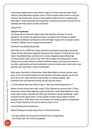 81
•YetkilendirilmişMadenDanışmanlığı|21.07.2017
araştırmaları yapmak üzere arama faaliyet raporu ile birlikte müracaat eden ruhsat
sahibine, Genel Müdürlükçe görünür rezervin %10'una kadar maden üretim ve satış izni
verilebilir. Bu fıkraya aykırı üretim ve satış yapanlar hakkında 10 uncu maddeye göre
işlem yapılır. Arama döneminde üretim yapılması durumunda satış bilgi formunun 29 uncu
maddede belirtilen sürede verilmesi zorunludur.
Jeolojik Etüt
Jeolojik Prospeksiyon
Söz konusu sahanın ekonomik değere sahip olup olmadığını belirleyen ilk arama
aşamasıdır. Bu jeolojik etüt aşamasının amacı, söz konusu saha herhangi bir değerli
mineralden kaynaklanan “potansiyel bir ekonomik değer taşıyor mu?” sorusunun cevabını
vermektir. Mümkün rezerv bu aşamada belirlenebilir.
Yetkilendirilmiş Maden Danışmanlığı
18.02.2015 tarih ve 6592 sayılı Resmi Gazete’de yayımlanarak yürürlüğe giren Maden
Kanunu İle Bazı Kanunlarda Değişiklik Yapılmasına Dair Kanun’da “Yetkilendirilmiş Tüzel
Kişiler: Genel Müdürlükçe yetkilendirilen, bu Kanun kapsamında Genel Müdürlüğe
verilmesi gereken rapor, proje ve her türlü teknik belgeyi hazırlamaya yetkili, şirket
hisselerinin yarısından fazlasının sahibinin mühendis olduğu ya da bünyesinde nitelik ve
nicelikleri yönetmelikle belirlenen mühendisler çalıştıran maden arama ruhsat sahibi veya
işletmesi olan tüzel kişiler” olarak tanımlanmıştır.
Bahsi geçen Yönetmelik ile Maden İşleri Genel Müdürlüğü’ne verilmesi gereken rapor,
proje ve her türlü teknik belgenin bu tüzel kişilikler tarafından yapılması zorunlu hale
getirilmiş ve her ruhsat sahibinin tüzel kişilikler ile sözleşme yapması veya
yetkilendirilmiş tüzel kişilikler kurması zorunlu hale getirilmiştir.
1 A Grubu Ruhsat Müracaatı Nereye Yapılır ? Müracaat Nasıl Ruhsatlandırılır ?
Ruhsat alınmak istenen alanın bağlı olduğu İl Özel İdarelerine müracaat edilir. İl Özel
İdarelerince Genel Müdürlüğümüzün uygun görüşü alınır. Genel Müdürlüğümüzce, talep
edilen alanın niteliği, talep alanında diğer grup ruhsatların bulunup bulunmadığı, ruhsat
bulunması halinde yapılan nazari ve/veya mahalli inceleme sonucu dikkate alınarak
görüşünü bildirir. Diğer kamu kurum ve kuruluşların da olumlu görüşlerinin alınmasından
sonra İl Özel İdaresince ihale yolu ile işletme ruhsatı verilir.
Yerüstü Madenciliği Hizmetlerimiz
Maden Planlamasının Gözden Geçirilmesi ve Teknik Denetimler
• En Uygun Madencilik Stratejilerinin Geliştirilmesi ve Uygulanması
• Açık Ocakla ilgili Tüm Fizibilite Çalışmaları
 