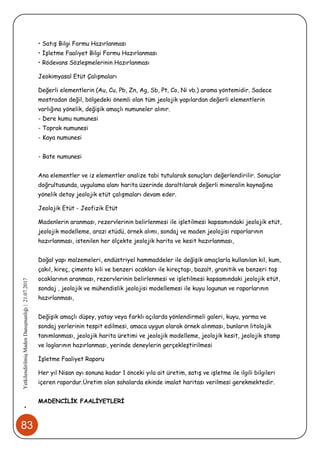 83
•YetkilendirilmişMadenDanışmanlığı|21.07.2017
• Satış Bilgi Formu Hazırlanması
• İşletme Faaliyet Bilgi Formu Hazırlanması
• Rödevans Sözleşmelerinin Hazırlanması
Jeokimyasal Etüt Çalışmaları
Değerli elementlerin (Au, Cu, Pb, Zn, Ag, Sb, Pt, Co, Ni vb.) arama yöntemidir. Sadece
mostradan değil, bölgedeki önemli olan tüm jeolojik yapılardan değerli elementlerin
varlığına yönelik, değişik amaçlı numuneler alınır.
- Dere kumu numunesi
- Toprak numunesi
- Kaya numunesi
- Bate numunesi
Ana elementler ve iz elementler analize tabi tutularak sonuçları değerlendirilir. Sonuçlar
doğrultusunda, uygulama alanı harita üzerinde daraltılarak değerli mineralin kaynağına
yönelik detay jeolojik etüt çalışmaları devam eder.
Jeolojik Etüt - Jeofizik Etüt
Madenlerin aranması, rezervlerinin belirlenmesi ile işletilmesi kapsamındaki jeolojik etüt,
jeolojik modelleme, arazi etüdü, örnek alımı, sondaj ve maden jeolojisi raporlarının
hazırlanması, istenilen her ölçekte jeolojik harita ve kesit hazırlanması,
Doğal yapı malzemeleri, endüstriyel hammaddeler ile değişik amaçlarla kullanılan kil, kum,
çakıl, kireç, çimento kili ve benzeri ocakları ile kireçtaşı, bazalt, granitik ve benzeri taş
ocaklarının aranması, rezervlerinin belirlenmesi ve işletilmesi kapsamındaki jeolojik etüt,
sondaj , jeolojik ve mühendislik jeolojisi modellemesi ile kuyu logunun ve raporlarının
hazırlanması,
Değişik amaçlı düşey, yatay veya farklı açılarda yönlendirmeli galeri, kuyu, yarma ve
sondaj yerlerinin tespit edilmesi, amaca uygun olarak örnek alınması, bunların litolojik
tanımlanması, jeolojik harita üretimi ve jeolojik modelleme, jeolojik kesit, jeolojik stamp
ve loglarının hazırlanması, yerinde deneylerin gerçekleştirilmesi
İşletme Faaliyet Raporu
Her yıl Nisan ayı sonuna kadar 1 önceki yıla ait üretim, satış ve işletme ile ilgili bilgileri
içeren rapordur.Üretim olan sahalarda ekinde imalat haritası verilmesi gerekmektedir.
MADENCİLİK FAALİYETLERİ
 