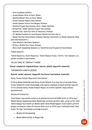 84
•YetkilendirilmişMadenDanışmanlığı|21.07.2017
 Alan sorgulama işlemleri
 Arama Ruhsat Alımı ve Devir İşlemi
 İşletme Ruhsat Alımı ve Devir İşlemi
 Arama Faaliyet Raporu Hazırlanması
 Arama Dönemi Üretim İzin Belgesi Alınması
 İşletme Projesi Hazırlanması (Açık / Kapalı İşletme)
 Birleştirme Talepli İşletme Projesi Hazırlanması
 İşletme İzni, Sevk Fişi Alımı ve Nezaretçi Ataması
 29. Madde Evraklarının Hazırlanması (İmalat Haritası Hariç)
 İmalat Haritası Hazırlanması (Sahanın İşletme Yönetimine ve Ölçüm Yapılacak Alana
Göre Belirlenecektir.)
 Saha Mülkiyet Belirleme İşlemleri
 Patlayıcı Madde İzin Yazısı Alınması
 Mera Vasfı Değişikliği Dosyanın ve Toprak Koruma Projelernin Hazırlanması
Teknik Nezaret
Teknik Nezaretçi, Daimi Nezaretçi, Teknik Eleman Atama / İstifa / Azil işlemleri için
gerekli evrakların hazırlanması.
YILLIK HARÇ VE TEMİNAT TAKİBİ
Ruhsat sahiplerinin bilgilendirilmesi amacına yönelik müşavirlik hizmetidir.
TOPOGRAFİK HARİTA ÇİZİMİ
Ruhsatlı maden sahasının topografik haritasının hazırlanması hizmetidir.
Detay Arama Faaliyet Raporunun Hazırlanması
IV.Grup Maden Ruhsatlarında Detay Arama Dönemi 4 yıl olup; her yıl sonunda Detay
Arama Döneminin içinde bulunulduğu yılda yapılan çalışmaların beyan edildiği rapordur.
4.Yılın sonunda Detay Arama Faaliyet Raporu ile birlikte İşletme talep edilmesi
gerekmektedir.
Madencilik Faaliyetleri
Tüzel kişiler veya maden arama ya da işletmecilerinin 4/6/1985 tarihli ve 3213 sayılı
Maden Kanunu kapsamında Genel Müdürlüğe verilmesi gereken rapor, proje ve her türlü
teknik belgeyi hazırlamak için Maden İşleri Genel Müdürlüğünce tüzel kişilere yeterlik
belgesi verilmesine ilişkin 03 Haziran 2016 tarih ve 29731 sayılı Yetkilendirilmiş Tüzel
Kişiler İle İlgili Yönetmeliği yürürlüğe girmiştir.
 Madencilik Danışmanlığı,
 Maden Mühendisliği ve Müşavirliği,
 