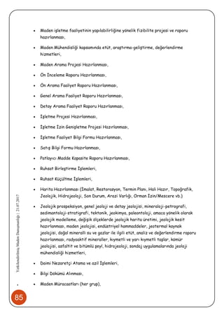 85
•YetkilendirilmişMadenDanışmanlığı|21.07.2017
 Maden işletme faaliyetinin yapılabilirliğine yönelik fizibilite projesi ve raporu
hazırlanması,
 Maden Mühendisliği kapsamında etüt, araştırma-geliştirme, değerlendirme
hizmetleri,
 Maden Arama Projesi Hazırlanması,
 Ön İnceleme Raporu Hazırlanması,
 Ön Arama Faaliyet Raporu Hazırlanması,
 Genel Arama Faaliyet Raporu Hazırlanması,
 Detay Arama Faaliyet Raporu Hazırlanması,
 İşletme Projesi Hazırlanması,
 İşletme İzin Genişletme Projesi Hazırlanması,
 İşletme Faaliyet Bilgi Formu Hazırlanması,
 Satış Bilgi Formu Hazırlanması,
 Patlayıcı Madde Kapasite Raporu Hazırlanması,
 Ruhsat Birleştirme İşlemleri,
 Ruhsat Küçültme İşlemleri,
 Harita Hazırlanması (İmalat, Restorasyon, Termin Planı, Hali Hazır, Topoğrafik,
Jeolojik, Hidrojeoloji, Son Durum, Arazi Varlığı, Orman İzin/Mescere vb.)
 Jeolojik prospeksiyon, genel jeoloji ve detay jeolojisi, mineraloji-petrografi,
sedimantoloji-stratigrafi, tektonik, jeokimya, paleontoloji, amaca yönelik olarak
jeolojik modelleme, değişik ölçeklerde jeolojik harita üretimi, jeolojik kesit
hazırlanması, maden jeolojisi, endüstriyel hammaddeler, jeotermal kaynak
jeolojisi, doğal mineralli su ve gazlar ile ilgili etüt, analiz ve değerlendirme raporu
hazırlanması, radyoaktif mineraller, kıymetli ve yarı kıymetli taşlar, kömür
jeolojisi, asfaltit ve bitümlü şeyl, hidrojeoloji, sondaj uygulamalarında jeoloji
mühendisliği hizmetleri,
 Daimi Nezaretçi Atama ve azil İşlemleri,
 Bilgi Dökümü Alınması,
 Maden Müracaatları (her grup),
 