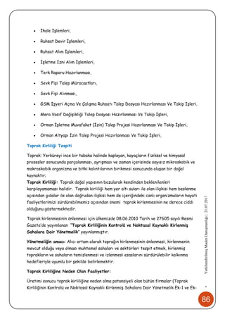 86
•YetkilendirilmişMadenDanışmanlığı|21.07.2017
 İhale İşlemleri,
 Ruhsat Devir İşlemleri,
 Ruhsat Alım İşlemleri,
 İşletme İzni Alım İşlemleri,
 Terk Raporu Hazırlanması,
 Sevk Fişi Talep Müracaatları,
 Sevk Fişi Alınması,
 GSM İşyeri Açma Ve Çalışma Ruhsatı Talep Dosyası Hazırlanması Ve Takip İşleri,
 Mera Vasıf Değişikliği Talep Dosyası Hazırlanması Ve Takip İşleri,
 Orman İşletme Muvafakat (İzin) Talep Projesi Hazırlanması Ve Takip İşleri,
 Orman Altyapı İzin Talep Projesi Hazırlanması Ve Takip İşleri,
Toprak Kirliliği Tespiti
Toprak: Yerküreyi ince bir tabaka halinde kaplayan, kayaçların fiziksel ve kimyasal
prosesler sonucunda parçalanması, ayrışması ve zaman içerisinde sayısız mikroskobik ve
makroskobik organizma ve bitki kalıntılarının birikmesi sonucunda oluşan bir doğal
kaynaktır;
Toprak Kirliliği: Toprak doğal yapısının bozularak kendinden beklenilenleri
karşılayamaması halidir. Toprak kirliliği hem yer altı suları ile olan ilişkisi hem beslenme
açısından gıdalar ile olan doğrudan ilişkisi hem de içeriğindeki canlı organizmaların hayati
faaliyetlerimizi sürdürebilmemiz açısından önemi toprak kirlenmesinin ne derece ciddi
olduğunu göstermektedir.
Toprak kirlenmesinin önlenmesi için ülkemizde 08.06.2010 Tarih ve 27605 sayılı Resmi
Gazete’de yayımlanan “Toprak Kirliliğinin Kontrolü ve Noktasal Kaynaklı Kirlenmiş
Sahalara Dair Yönetmelik” yayınlanmıştır.
Yönetmeliğin amacı: Alıcı ortam olarak toprağın kirlenmesinin önlenmesi, kirlenmenin
mevcut olduğu veya olması muhtemel sahaları ve sektörleri tespit etmek, kirlenmiş
toprakların ve sahaların temizlenmesi ve izlenmesi esaslarını sürdürülebilir kalkınma
hedefleriyle uyumlu bir şekilde belirlemektir.
Toprak Kirliliğine Neden Olan Faaliyetler:
Üretimi sonucu toprak kirliliğine neden olma potansiyeli olan bütün firmalar (Toprak
Kirliliğinin Kontrolü ve Noktasal Kaynaklı Kirlenmiş Sahalara Dair Yönetmelik Ek-1 ve Ek-
 