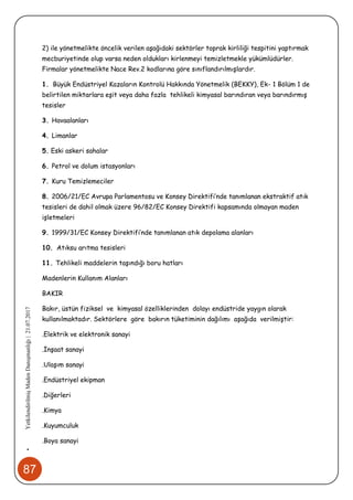 87
•YetkilendirilmişMadenDanışmanlığı|21.07.2017
2) ile yönetmelikte öncelik verilen aşağıdaki sektörler toprak kirliliği tespitini yaptırmak
mecburiyetinde olup varsa neden oldukları kirlenmeyi temizletmekle yükümlüdürler.
Firmalar yönetmelikte Nace Rev.2 kodlarına göre sınıflandırılmışlardır.
1. Büyük Endüstriyel Kazaların Kontrolü Hakkında Yönetmelik (BEKKY), Ek- 1 Bölüm 1 de
belirtilen miktarlara eşit veya daha fazla tehlikeli kimyasal barındıran veya barındırmış
tesisler
3. Havaalanları
4. Limanlar
5. Eski askeri sahalar
6. Petrol ve dolum istasyonları
7. Kuru Temizlemeciler
8. 2006/21/EC Avrupa Parlamentosu ve Konsey Direktifi’nde tanımlanan ekstraktif atık
tesisleri de dahil olmak üzere 96/82/EC Konsey Direktifi kapsamında olmayan maden
işletmeleri
9. 1999/31/EC Konsey Direktifi’nde tanımlanan atık depolama alanları
10. Atıksu arıtma tesisleri
11. Tehlikeli maddelerin taşındığı boru hatları
Madenlerin Kullanım Alanları
BAKIR
Bakır, üstün fiziksel ve kimyasal özelliklerinden dolayı endüstride yaygın olarak
kullanılmaktadır. Sektörlere göre bakırın tüketiminin dağılımı aşağıda verilmiştir:
.Elektrik ve elektronik sanayi
.İnşaat sanayi
.Ulaşım sanayi
.Endüstriyel ekipman
.Diğerleri
.Kimya
.Kuyumculuk
.Boya sanayi
 