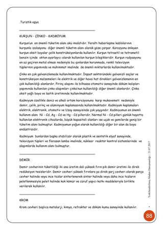 88
•YetkilendirilmişMadenDanışmanlığı|21.07.2017
.Turistik eşya
________________________________________
KURŞUN - ÇİNKO - KADMİYUM
Kurşun’un en önemli tüketim alanı akü imalatıdır. Yeraltı haberleşme kablolarının
kurşunla izolasyonu diğer önemli tüketim alanı olarak göze çarpar. Korozyonu önleyen
kurşun oksit boyalar çelik konstrüksiyonlarda kullanılır. Kurşun tetraetil ve tetrametil
benzin içinde oktan ayarlayıcı olarak kullanılan kurşun bileşikleridir. Kurşun radyasyonu
en az geçiren metal olması nedeniyle bu ışınlardan korunmada, renkli televizyon
tüplerinin yapımında ve mühimmat imalinde de önemli miktarlarda kullanılmaktadır.
Çinko en çok galvanizlemede kullanılmaktadır. İnşaat sektöründeki galvanizli saçlar ve
konstrüksiyon malzemeleri ile elektrik ve diğer havai hat direkleri galvanizlemenin en
çok kullanıldığı alanlardır. Pirinç alaşımı ile bilhassa otomotiv sanayinde döküm kalıpları
yapımında kullanılan çinko alaşımları çinko’nun kullanıldığı diğer önemli alanlardır. Çinko
oksit yağlı boya ve lastik üretiminde kullanılmaktadır.
Kadmiyum özellikle deniz ve alkali ortam korozyonuna karşı mukavemeti nedeniyle
demir, çelik, pirinç ve alüminyum kaplamasında kullanılmaktadır. Kadmiyum kaplamaları
elektrik, elektronik, otomotiv ve Uzay sanayisinde çok yaygındır. Kadmiyumun en önemli
kullanım alanı Ni - Cd, Ag - Cd ve Hg - Cd pilleridir. Normal Ni - Cd pilleri günlük hayatta
kullanılan elektronik cihazlarda, büyük kapasiteli olanları ise uçak ve gemilerde geniş bir
tüketim alanı bulmuştur. Kadmiyumun yoğun olarak kullanıldığı diğer bir alan da boya
endüstrisidir.
Kadmiyum bunlardan başka stabilizör olarak plastik ve sentetik elyaf sanayinde,
televizyon tüpleri ve florasan lamba imalinde, nükleer reaktör kontrol sistemlerinde ve
alaşımlarda kullanım alanı bulmuştur.
________________________________________
DEMİR
Demir cevherinin tüketildiği iki ana üretim dalı yüksek fırın pik demir üretimi ile direk
redüksiyon tesisleridir. Demir cevheri yüksek fırınlara ya direk şarj cevheri olarak parça
cevher halinde veya ince tozlar sinterlenerek sinter halinde veya daha ince tozların
peletlenmesiyle pelet halinde kok kömür ve cüruf yapıcı katkı maddeleriyle birlikte
verilerek kullanılır.
________________________________________
KROM
Krom cevheri başlıca metalurji, kimya, refrakter ve döküm kumu sanayinde kullanılır.
 