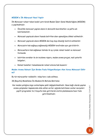 8
•YetkilendirilmişMadenDanışmanlığı|21.07.2017
MİGEM'e İlk Müracaat Nasıl Yapılır
İlk Müracaat ruhsat taban bedeli yatırılarak Maden İşleri Genel Müdürlüğüne (MİGEM)
e yapılmaktadır.
 Öncelikle müracaat yapılan alanın 6 derecelik koordinatları ve pafta adı
belirlenmelidir.
 Müracaat yapılacak alanın Yasada belirtilen alanı aşmadığına dikkat edilmelidir.
 Müracaat yapılacak alanın MİGEM den boş olup olmadığı kontrol edilmelidir.
 Müracaatın hak sağlayıp sağlamadığı MİGEM tarafından aynı gün bildirilir.
 Müracaatların hak sağlaması halinde iki ay içinde ruhsat bedeli ve müracaat
formunda
 belirtilen evraklar ile ön inceleme raporu, maden arama projesi, mali yeterlik
belgeleri,
 Ruhsat bedelleri tamamlanarak ruhsat alımına hak kazanılır
Maden Arama Ruhsatı İçin Birden Fazla Poligon/Kesişen Alan Varsa Müracaat Edilir
mi?
Bu tür müracaatlar reddedilir, talep harcı iade edilmez.
3B (Boyutlu) Modelleme İle Madencilik Metodu Belirleme
Her maden yatağına özgü cevherleşme şekli değişebilmektedir. Buna bağlı olarak yapılan
arama çalışmaları kapsamında elde edilen veriler ışığında belirlenen cevher seviyeleri
çeşitli programlar ile 3 boyutlu hale getirilerek üretim planlamasına hazır hale
getirilmektedir.
 