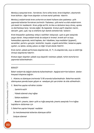 89
•YetkilendirilmişMadenDanışmanlığı|21.07.2017
Metalurji sanayinde krom ; ferrokrom, ferro-siliko-krom, krom bileşikleri, ekzotermik
krom katkıları, diğer krom alaşımları ve krom metali şeklinde tüketilir.
Metalurji endüstrisinde krom cevherinin en önemli kullanım alanı paslanmaz çelik
yapımında kullanılan ferrokrom üretimidir. Paslanmaz çelik metal ve silah endüstrisinin
çok önemli bir maddesidir. Krom çeliğe sertlik, kırılma ve darbelere karşı direnç, aşınma
ve oksitlenmeye karşı koruma sağlar. Bu kapsamda kromun çeşitli alaşımları mermi,
denizaltı, gemi, uçak, top ve silahlarla ilgili destek sistemlerinde kullanılır.
Krom kimyasalları paslanmayı önleyici özellikleri dolayısıyla uçak ve gemi sanayinde
yaygın olarak ; kimya endüstrisinde de sodyum bi-kromat, kromik asit ve boya
hammaddesi yapımında, metal kaplama, deri tabaklama, boya maddeleri (pigment),
seramikler, parlatıcı gereçler, katalistler, boyalar, organik sentetikler, konserve yapma
ajanları, su işleme, sondaj çamuru ve diğer birçok alanda tüketilir.
Krom metali, yüksek performans alaşımlarında, Al, Ti, Cu alaşımlarında, ısıya ve elektriğe
dirençli alaşımlarda tüketilir.
Kromun süper alaşımları yüksek ısıya dayanıklı randımanı yüksek, türbin motorlarının
yapımında kullanılmaktadır.
________________________________________
BOKSİT
Boksit endüstride değişik alanlarda kullanılmaktadır. Aşağıda belirtilen kullanım alanları
kimyasal bileşimine bağlıdır.
1. Alümina ve alüminyum üretiminde % 90 oranında kullanılmaktadır. Boksitten metalik
alüminyumun yanında bazen galyum ve vanadyum gibi yan ürünler de elde edilmektedir.
2. Boksitten yapılan refrakter ürünler
. Sentetik mullit
. Yüksek alüminalı ateş tuğlası
. Döküm maddeleri
. Monolit; çimento, demir-çelik ve tuğla sanayinde çimento sanayinde fırın tuğlası
boşluklarını doldurması için
3. Boksitten yapılan kimyasal maddeler
.Su temizlenmesinde kullanılan alüminyum sülfat
.Sodyum alüminat
 
