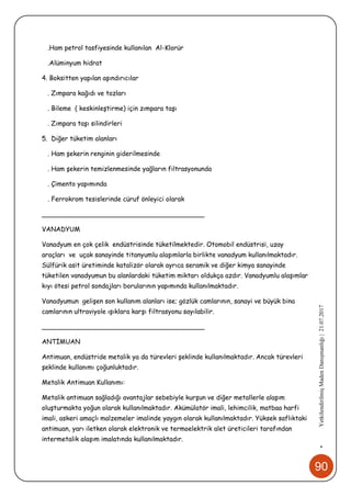 90
•YetkilendirilmişMadenDanışmanlığı|21.07.2017
.Ham petrol tasfiyesinde kullanılan Al-Klorür
.Alüminyum hidrat
4. Boksitten yapılan aşındırıcılar
. Zımpara kağıdı ve tozları
. Bileme ( keskinleştirme) için zımpara taşı
. Zımpara taşı silindirleri
5. Diğer tüketim alanları
. Ham şekerin renginin giderilmesinde
. Ham şekerin temizlenmesinde yağların filtrasyonunda
. Çimento yapımında
. Ferrokrom tesislerinde cüruf önleyici olarak
________________________________________
VANADYUM
Vanadyum en çok çelik endüstrisinde tüketilmektedir. Otomobil endüstrisi, uzay
araçları ve uçak sanayinde titanyumlu alaşımlarla birlikte vanadyum kullanılmaktadır.
Sülfürik asit üretiminde katalizör olarak ayrıca seramik ve diğer kimya sanayinde
tüketilen vanadyumun bu alanlardaki tüketim miktarı oldukça azdır. Vanadyumlu alaşımlar
kıyı ötesi petrol sondajları borularının yapımında kullanılmaktadır.
Vanadyumun gelişen son kullanım alanları ise; gözlük camlarının, sanayi ve büyük bina
camlarının ultraviyole ışıklara karşı filtrasyonu sayılabilir.
________________________________________
ANTİMUAN
Antimuan, endüstride metalik ya da türevleri şeklinde kullanılmaktadır. Ancak türevleri
şeklinde kullanımı çoğunluktadır.
Metalik Antimuan Kullanımı:
Metalik antimuan sağladığı avantajlar sebebiyle kurşun ve diğer metallerle alaşım
oluşturmakta yoğun olarak kullanılmaktadır. Akümülatör imali, lehimcilik, matbaa harfi
imali, askeri amaçlı malzemeler imalinde yaygın olarak kullanılmaktadır. Yüksek saflıktaki
antimuan, yarı iletken olarak elektronik ve termoelektrik alet üreticileri tarafından
intermetalik alaşım imalatında kullanılmaktadır.
 