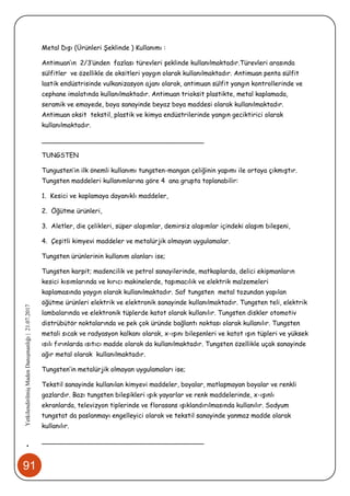 91
•YetkilendirilmişMadenDanışmanlığı|21.07.2017
Metal Dışı (Ürünleri Şeklinde ) Kullanımı :
Antimuan’ın 2/3‘ünden fazlası türevleri şeklinde kullanılmaktadır.Türevleri arasında
sülfitler ve özellikle de oksitleri yaygın olarak kullanılmaktadır. Antimuan penta sülfit
lastik endüstrisinde vulkanizasyon ajanı olarak, antimuan sülfit yangın kontrollerinde ve
cephane imalatında kullanılmaktadır. Antimuan trioksit plastikte, metal kaplamada,
seramik ve emayede, boya sanayinde beyaz boya maddesi olarak kullanılmaktadır.
Antimuan oksit tekstil, plastik ve kimya endüstrilerinde yangın geciktirici olarak
kullanılmaktadır.
________________________________________
TUNGSTEN
Tungusten’in ilk önemli kullanımı tungsten-mangan çeliğinin yapımı ile ortaya çıkmıştır.
Tungsten maddeleri kullanımlarına göre 4 ana grupta toplanabilir:
1. Kesici ve kaplamaya dayanıklı maddeler,
2. Öğütme ürünleri,
3. Aletler, die çelikleri, süper alaşımlar, demirsiz alaşımlar içindeki alaşım bileşeni,
4. Çeşitli kimyevi maddeler ve metalürjik olmayan uygulamalar.
Tungsten ürünlerinin kullanım alanları ise;
Tungsten karpit; madencilik ve petrol sanayilerinde, matkaplarda, delici ekipmanların
kesici kısımlarında ve kırıcı makinelerde, taşımacılık ve elektrik malzemeleri
kaplamasında yaygın olarak kullanılmaktadır. Saf tungsten metal tozundan yapılan
öğütme ürünleri elektrik ve elektronik sanayinde kullanılmaktadır. Tungsten teli, elektrik
lambalarında ve elektronik tüplerde katot olarak kullanılır. Tungsten diskler otomotiv
distrübütör noktalarında ve pek çok üründe bağlantı noktası olarak kullanılır. Tungsten
metali sıcak ve radyasyon kalkanı olarak, x-ışını bileşenleri ve katot ışın tüpleri ve yüksek
ısılı fırınlarda ısıtıcı madde olarak da kullanılmaktadır. Tungsten özellikle uçak sanayinde
ağır metal olarak kullanılmaktadır.
Tungsten’in metalürjik olmayan uygulamaları ise;
Tekstil sanayinde kullanılan kimyevi maddeler, boyalar, matlaşmayan boyalar ve renkli
gazlardır. Bazı tungsten bileşikleri ışık yayarlar ve renk maddelerinde, x-ışınlı
ekranlarda, televizyon tiplerinde ve florasans ışıklandırılmasında kullanılır. Sodyum
tungstat da paslanmayı engelleyici olarak ve tekstil sanayinde yanmaz madde olarak
kullanılır.
________________________________________
 