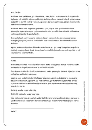 92
•YetkilendirilmişMadenDanışmanlığı|21.07.2017
MOLİBDEN
Molibden özel çeliklerde, pik demirlerde, nikel, kobalt ve titanyum bazlı alaşımlarda
kullanılan çok yönlü bir alaşım maddesidir.Molibden alaşım elementi olarak pekiştirmede,
sağlamlık ve sertlik özelliği vermede, aşınmaya dayanıklı çeliklerde, döküm demirlerinde,
demirsi metallerde kullanılır.
Molibden ihtiva eden alaşımları; paslanmaz çelik, tüp ve boru şeklindeki aletlerin
yapımında, süper ısıtıcılarda, çelik rezistanslarında, petrol ürünlerinin elde edilmesinde
ve kimyasal işlemlerde çok kullanılır.
Kimyasal olarak çeşitli ve geniş kullanım alanları olan molibden boya maddesi olarak
kumaş boyacılığında, alkol ve formaldehit elde edilmesinde de molibden katalizörleri
kullanılır.
Ayrıca, mıknatıs alaşımları, döküm karpitleri su ve gaz geçirmeyi önleyici materyallerin
imalinde ve son yıllarda da sürtünmeyi azaltıcı özelliğinden dolayı motorlu vasıtaların yağ
ve greslerine eklenmektedir.
________________________________________
NİKEL
Kimya endüstrisinde; Nikel alaşımları olarak metal korozyonuna maruz yerlerde, kostik
solüsyonların dengelenmesinde ve petrol endüstrisinde,
Fabrikasyon ürünlerde; Çatal, bıçak takımları, çekiç, pense gibi aletlerle diğer birçok ev
ve hastane aletlerinin yapımında,
Uçak ve gemi endüstrisinde; Nikel süper alaşımları yüksek ısıda basınç ve korozyona
dayanıklı olduğundan, uçakların gaz türbinlerinde, jet motorlarının yapımında, ayrıca
uçakların elektrolizle kaplanan bölgelerinde ve gemi yapımında tuz korozyonuna karşı
engelleyici olarak,
Motorlu araçlar ve parçalarında,
Elektrikli makineler ve parçalarında,
Yapı malzemelerinde, sıvı ve katı yağlarda hidrojenerasyonu sağlamak üzere batarya ve
yakıt hücrelerinde ve seramik malzemelerde emaye ile demir arasında bağlayıcı olarak
kullanılır.
________________________________________
KALAY
 