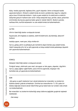 93
•YetkilendirilmişMadenDanışmanlığı|21.07.2017
Kalay, teneke yapımında, kaplamacılıkta, çeşitli alaşımlar, lehim ve kimyasal madde
yapımında kullanılır. Otomotiv endüstrisinde de motor yataklarında, kaporta, radyatör,
yağ ve hava filtrelerinde kullanılır. Uçak ve gemi endüstrisi ile elektronik ve elektrik
sanayinde geniş bir kullanım alanı vardır. Kimya sanayinde boya, parfüm, sabun, poliüretan
üretiminden diş macunu yapımına kadar geniş bir alanda tüketilir. Bunların yanında,
matbaacılıkta, mutfak malzemeleri ve cam endüstrisinde de kullanılmaktadır.
________________________________________
ALTIN
Altın’ın tüketildiği alanları sıralayacak olursak;
Kuyumculuk, altın kaplama ve süsleme, elektrik/elektronik, diş hekimliği, dekoratif
kullanım
madalya yapımı, resmi para, külçe stoklarıdır.
Ayrıca, gümüş, platin ve palladyum gibi metallerle alaşım halinde uzay endüstrisinde,
tekstil sanayinde altın tel ve iplik yapımında ve kimya endüstrisinde paslanmaya dayanıklı
alet yapımında kullanılmaktadır.
________________________________________
GÜMÜŞ
Gümüş’ün tüketildiği alanları sıralayacak olursak;
Fotoğraf sanayi, elektronik, para imali, süs eşyası ve takı yapımı, alaşımlar, dişçiliktir.
Ayrıca, yapay yağmur yağdırmakta, ayna sırlarının yapımında, bilgisayar röle
kontaklarında, pil yapımında da kullanılmaktadır.
________________________________________
BOR
Çok geniş ve çeşitli alanlarda ticari olarak kullanılan bor mineralleri ve ürünlerinin
kullanım alanları giderek artmaktadır. Üretilen bor minerallerinin % 10'a yakın bir
bölümü doğrudan mineral olarak tüketilirken geriye kalan kısmı bor ürünleri elde etmek
için kullanılmaktadır.
Bor mineralleri ve ürünlerinin kullanıldığı sanayi dallarına aşağıdaki gruplarda toplamak
mümkündür.
.Cam sanayi
 
