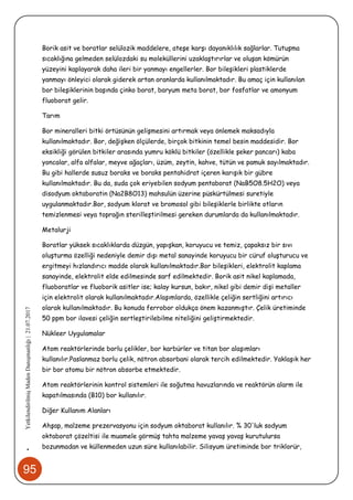 95
•YetkilendirilmişMadenDanışmanlığı|21.07.2017
Borik asit ve boratlar selülozik maddelere, ateşe karşı dayanıklılık sağlarlar. Tutuşma
sıcaklığına gelmeden selülozdaki su moleküllerini uzaklaştırırlar ve oluşan kömürün
yüzeyini kaplayarak daha ileri bir yanmayı engellerler. Bor bileşikleri plastiklerde
yanmayı önleyici olarak giderek artan oranlarda kullanılmaktadır. Bu amaç için kullanılan
bor bileşiklerinin başında çinko borat, baryum meta borat, bor fosfatlar ve amonyum
fluoborat gelir.
Tarım
Bor mineralleri bitki örtüsünün gelişmesini artırmak veya önlemek maksadıyla
kullanılmaktadır. Bor, değişken ölçülerde, birçok bitkinin temel besin maddesidir. Bor
eksikliği görülen bitkiler arasında yumru köklü bitkiler (özellikle şeker pancarı) kaba
yoncalar, alfa alfalar, meyve ağaçları, üzüm, zeytin, kahve, tütün ve pamuk sayılmaktadır.
Bu gibi hallerde susuz boraks ve boraks pentahidrat içeren karışık bir gübre
kullanılmaktadır. Bu da, suda çok eriyebilen sodyum pentaborat (NaB5O8.5H2O) veya
disodyum oktaboratin (Na2B8O13) mahsulün üzerine püskürtülmesi suretiyle
uygulanmaktadır.Bor, sodyum klorat ve bromosol gibi bileşiklerle birlikte otların
temizlenmesi veya toprağın sterilleştirilmesi gereken durumlarda da kullanılmaktadır.
Metalurji
Boratlar yüksek sıcaklıklarda düzgün, yapışkan, koruyucu ve temiz, çapaksız bir sıvı
oluşturma özelliği nedeniyle demir dışı metal sanayinde koruyucu bir cüruf oluşturucu ve
ergitmeyi hızlandırıcı madde olarak kullanılmaktadır.Bor bileşikleri, elektrolit kaplama
sanayinde, elektrolit elde edilmesinde sarf edilmektedir. Borik asit nikel kaplamada,
fluoboratlar ve fluoborik asitler ise; kalay kursun, bakır, nikel gibi demir dişi metaller
için elektrolit olarak kullanılmaktadır.Alaşımlarda, özellikle çeliğin sertliğini artırıcı
olarak kullanılmaktadır. Bu konuda ferrobor oldukça önem kazanmıştır. Çelik üretiminde
50 ppm bor ilavesi çeliğin sertleştirilebilme niteliğini geliştirmektedir.
Nükleer Uygulamalar
Atom reaktörlerinde borlu çelikler, bor karbürler ve titan bor alaşımları
kullanılır.Paslanmaz borlu çelik, nötron absorbani olarak tercih edilmektedir. Yaklaşık her
bir bor atomu bir nötron absorbe etmektedir.
Atom reaktörlerinin kontrol sistemleri ile soğutma havuzlarında ve reaktörün alarm ile
kapatılmasında (B10) bor kullanılır.
Diğer Kullanım Alanları
Ahşap, malzeme prezervasyonu için sodyum oktaborat kullanılır. % 30'luk sodyum
oktaborat çözeltisi ile muamele görmüş tahta malzeme yavaş yavaş kurutulursa
bozunmadan ve küllenmeden uzun süre kullanılabilir. Silisyum üretiminde bor triklorür,
 