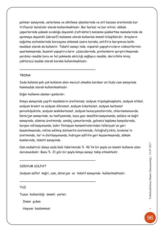 96
•YetkilendirilmişMadenDanışmanlığı|21.07.2017
polimer sanayinde, esterleme ve alkilleme işlemlerinde ve etil benzen üretiminde bor
trifluorür katalizör olarak kullanılmaktadır. Bor karbür ve bor nitrür; döküm
çeperlerinde yüksek sıcaklığa dayanıklı (refrakter) malzeme püskürtme memelerinde de
aşınmaya dayanıklı (abrasif) malzeme olarak kullanılan önemli bileşiklerdir. Araçların
soğutma sistemlerinde korozyonu önlemek üzere boraks, antifiriz karışımına katkı
maddesi olarak da kullanılır. Tekstil sanayi inde, nişastalı yapıştırıcıların viskozitlerinin
ayarlanmasında, kazeinli yapıştırıcıların çözücülerinde, proteinlerin ayrıştırılmasında
yardımcı madde boru ve tel çekmede akılcılığı sağlayıcı madde, dericilikte kireç
çöktürücü madde olarak boraks kullanılmaktadır.
________________________________________
TRONA
Soda külünün pek çok kullanım alanı mevcut olmakla beraber en fazla cam sanayinde
hammadde olarak kullanılmaktadır.
Diğer kullanım alanları şunlardır;
Kimya sanayinde çeşitli maddelerin üretiminde; sodyum tripolyphosphate, sodyum silikat,
sodyum kromit ve sodyum dikromat, sodyum bikarbonat, sodyum karbonat
peroxhdydrate, sodyum seskikarbonat, sodyum hexacyanoferrate, chlorinemonoxide.
Deterjan sanayiinde; su tasfiyesinde, baca gazı desülfürizasyonunda, selüloz ve kağıt
sanayinde, alümina üretiminde, sondaj çamurlarında, galvaniz kaplama banyolarında,
kurşun rafinasyonunda, bakır flotasyon konsantrelerinden telleryum'un geri
kazanılmasında, rafine edilmiş diatomitin üretiminde, fotoğrafçılıkta, bromine'in
üretiminde, tar'ın distilasyonunda, hidrojen sülfitin geri kazanılmasında, döküm
kumlarında, tekstil sanayinde.
Cam endüstrisi dünya soda külü tüketiminde % 46'lık bir payla en önemli kullanım alanı
durumundadır. Bunu % 21 gibi bir payla kimya sanayi takip etmektedir.
________________________________________
SODYUM SÜLFAT
Sodyum sülfat kağıt, cam, deterjan ve tekstil sanayinde kullanılmaktadır.
________________________________________
TUZ
Tuzun kullanıldığı önemli yerler;
.İnsan gıdası
.Hayvan beslenmesi
 