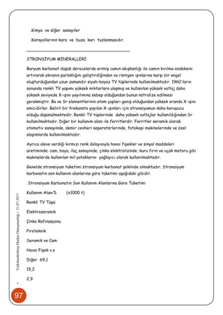 97
•YetkilendirilmişMadenDanışmanlığı|21.07.2017
.Kimya ve diğer sanayiler
.Karayollarının kara ve buza karı tuzlanmasıdır.
________________________________________
STRONSİYUM MİNERALLERİ
Baryum karbonat düşük derecelerde erimiş camın akışkanlığı ile camın kırılma endeksini
artırarak ekranın parlaklığını geliştirdiğinden ve röntgen ışınlarına karşı bir engel
oluşturduğundan uzun zamandır siyah-beyaz TV tüplerinde kullanılmaktadır. 1960'ların
sonunda renkli TV yapımı yüksek miktarlara ulaşmış ve kullanılan yüksek voltaj daha
yüksek seviyede X-ışını yayılımına sebep olduğundan bunun nötralize edilmesi
gerekmiştir. Ba ve Sr elementlerinin atom çapları geniş olduğundan yüksek oranda X-ışını
emicidirler. Belirli bir frekansta yayılan X-ışınları için stronsiyumun daha koruyucu
olduğu düşünülmektedir. Renkli TV tüplerinde daha yüksek voltajlar kullanıldığından Sr
kullanılmaktadır. Diğer bir kullanım alanı ile ferritlerdir. Ferritler seramik olarak
otomotiv sanayinde, demir cevheri seperatörlerinde, fotokopi makinelerinde ve özel
alaşımlarda kullanılmaktadır.
Ayrıca aleve verdiği kırmızı renk dolayısıyla havai fişekler ve sinyal maddeleri
üretiminde; cam, boya, ilaç sanayinde; çinko elektrolizinde; kuru fırın ve uçak motoru gibi
makinelerde kullanılan mil yataklarını yağlayıcı olarak kullanılmaktadır.
Genelde stronsiyum tüketimi stronsiyum karbonat şeklinde olmaktadır. Stronsiyum
karbonatın son kullanım alanlarına göre tüketimi aşağıdaki gibidir.
Stronsiyum Karbonatın Son Kullanım Alanlarına Göre Tüketimi
Kullanım Alanı% (x1000 t)
Renkli TV Tüpü
Elektroseramik
Çinko Rafinasyonu
Piroteknik
Seramik ve Cam
Havai Fişek v.s
Diğer 69,1
15,2
2,9
 
