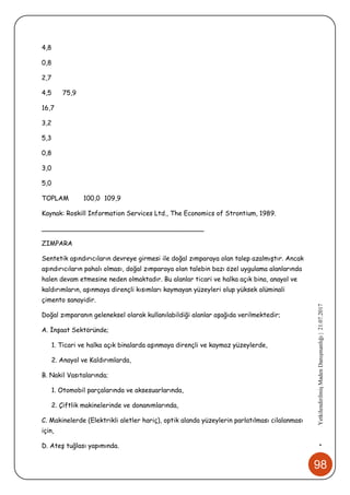 98
•YetkilendirilmişMadenDanışmanlığı|21.07.2017
4,8
0,8
2,7
4,5 75,9
16,7
3,2
5,3
0,8
3,0
5,0
TOPLAM 100,0 109,9
Kaynak: Roskill Information Services Ltd., The Economics of Strontium, 1989.
________________________________________
ZIMPARA
Sentetik aşındırıcıların devreye girmesi ile doğal zımparaya olan talep azalmıştır. Ancak
aşındırıcıların pahalı olması, doğal zımparaya olan talebin bazı özel uygulama alanlarında
halen devam etmesine neden olmaktadır. Bu alanlar ticari ve halka açık bina, anayol ve
kaldırımların, aşınmaya dirençli kısımları kaymayan yüzeyleri olup yüksek alüminali
çimento sanayidir.
Doğal zımparanın geleneksel olarak kullanılabildiği alanlar aşağıda verilmektedir;
A. İnşaat Sektöründe;
1. Ticari ve halka açık binalarda aşınmaya dirençli ve kaymaz yüzeylerde,
2. Anayol ve Kaldırımlarda,
B. Nakil Vasıtalarında;
1. Otomobil parçalarında ve aksesuarlarında,
2. Çiftlik makinelerinde ve donanımlarında,
C. Makinelerde (Elektrikli aletler hariç), optik alanda yüzeylerin parlatılması cilalanması
için,
D. Ateş tuğlası yapımında.
 