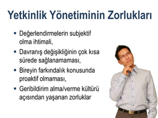 Yetkinlik Yönetiminin Zorlukları
  Değerlendirmelerin subjektif
   olma ihtimali,
  Davranış değişikliğinin çok kısa
   sürede sağlanamaması,
  Bireyin farkındalık konusunda
   proaktif olmaması,
  Geribildirim alma/verme kültürü
   açısından yaşanan zorluklar
 