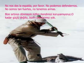 No nos des la espalda, por favor. No podemos defendernos. No somos tan fuertes, no tenemos armas. Bize sırtınızı dönmeyin lütfen.Kendimizi koruyamıyoruz.O kadar güçlü değiliz, bizim silahlarımız yok. 