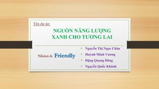 Tên dự án:

NGUỒN NĂNG LƢỢNG
XANH CHO TƢƠNG LAI
• Nguyễn Thị Ngọc Châu
Nhóm 6:

Friendly

• Huỳnh Minh Vƣơng
• Đặng Quang Đông

• Nguyễn Quốc Khánh

 