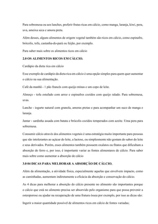 Para sobremesa ou aos lanches, preferir frutas ricas em cálcio, como manga, laranja, kiwi, pera,
uva, ameixa seca e amora preta.
Além desses, alguns alimentos de origem vegetal também são ricos em cálcio, como espinafre,
brócolis, tofu, castanha-do-pará ou feijão, por exemplo.
Para saber mais sobre os alimentos ricos em cálcio
2.0 OS ALIMENTOS RICOS EM CÁLCIO.
Cardápio da dieta rica em cálcio
Esse exemplo de cardápio da dieta rica em cálcio é uma opção simples para quem quer aumentar
o cálcio na sua alimentação.
Café da manhã - 1 pão francês com queijo minas e um copo de leite.
Almoço - tofu estufado com arroz e espinafres cozidos com queijo ralado. Para sobremesa,
uvas.
Lanche - iogurte natural com granola, amoras pretas e para acompanhar um suco de manga e
laranja.
Jantar - sardinha assada com batata e brócolis cozidos temperados com azeite. Uma pera para
sobremesa.
Consumir cálcio através dos alimentos vegetais é uma estratégia muito importante para pessoas
que são intolerantes ao açúcar do leite, a lactose, ou simplesmente não gostam do sabor do leite
e seus derivados. Porém, esses alimentos também possuem oxalatos ou fitatos que dificultam a
absorção do ferro e, por isso, é importante variar as fontes alimentares de cálcio. Para saber
mais sobre como aumentar a absorção de cálcio
3.0 04 DICAS PARA MELHORAR A ABSORÇÃO DE CÁLCIO.
Além da alimentação, a atividade física, especialmente aquelas que envolvem impacto, como
as caminhadas, aumentam indiretamente a eficácia da absorção e conservação do cálcio.
As 4 dicas para melhorar a absorção do cálcio presente no alimento são importantes porque
o cálcio que está no alimento precisa ser absorvido pelo organismo para que possa prevenir a
osteoporose ou ajudar na recuperação de uma fratura óssea por exemplo, por isso as dicas são:
Ingerir a maior quantidade possível de alimentos ricos em cálcio de fontes variadas;
 