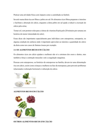 Praticar uma atividade física com impacto como a caminhada ou futebol;
Investir numa dieta rica em fibras e pobre em sal. Os alimentos ricos fibras preparam o intestino
e facilitam a absorção do cálcio, enquanto a dieta pobre em sal ajuda a reduzir a excreção do
cálcio pela urina;
Tomar sol, sem protetor solar para a síntese de vitamina D pela pele (20 minutos por semana em
horários de menor intensidade de calor).
Essas dicas são importantes especialmente para indivíduos com osteoporose, osteopenia, ou
alguma condição de carência onde é importante aproveitar ao máximo a quantidade de cálcio
da dieta como nos casos de fraturas ósseas por exemplo.
3.1 OS ALIMENTOS RICOS EM CÁLCIO
Os alimentos ricos em cálcio ajudam a melhorar não só a estrutura dos ossos e dentes, mas
também a força e contração muscular e até a coagulação sanguínea.
Pessoas com osteoporose, ou histórico de osteoporose na família, devem ter uma alimentação
rica em cálcio, assim como crianças e mulheres na fase da menopausa, para prevenir problemas
relacionados à alteração hormonal e à absorção do cálcio.
ALIMENTOS RICOS EM CÁLCIO
OUTROS ALIMENTOS RICOS EM CÁLCIO
 