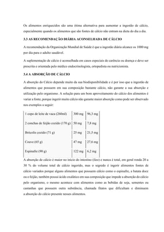 Os alimentos enriquecidos são uma ótima alternativa para aumentar a ingestão de cálcio,
especialmente quando os alimentos que são fontes de cálcio não entram na dieta do dia a dia.
3.3 AS RECOMENDAÇÃO DIÁRIA ACONSELHADA DE CÁLCIO
A recomendação da Organização Mundial de Saúde é que a ingestão diária alcance os 1000 mg
por dia para o adulto saudável.
A suplementação de cálcio é aconselhada em casos especiais de carência ou doença e deve ser
prescrita e orientada pelo médico endocrinologista, ortopedista ou nutricionista.
3.4 A ABSORÇÃO DE CÁLCIO
A absorção do Cálcio depende muito da sua biodisponibilidade e é por isso que a ingestão de
alimentos que possuem em sua composição bastante cálcio, não garante a sua absorção e
utilização pelo organismo. A solução para um bom aproveitamento do cálcio dos alimentos é
variar a fonte, porque ingerir muito cálcio não garante maior absorção como pode ser observado
nos exemplos a seguir:
1 copo de leite de vaca (260ml) 300 mg 96,3 mg
2 conchas de feijão cozido (170 g) 50 mg 7,8 mg
Brócolis cozido (71 g) 25 mg 21,5 mg
Couve (65 g) 47 mg 27,6 mg
Espinafre (90 g) 122 mg 6,2 mg
A absorção de cálcio é maior no início do intestino (íleo) e nunca é total, em geral ronda 20 a
30 % do volume total de cálcio ingerido, mas o segredo é ingerir alimentos fontes de
cálcio variados porque alguns alimentos que possuem cálcio como o espinafre, a batata doce
ou o feijão, também possui ácido oxalático em sua composição que impede a absorção do cálcio
pelo organismo, o mesmo acontece com alimentos como as bebidas de soja, sementes ou
castanhas que possuem outra substância, chamada fitatos que dificultam e diminuem
a absorção do cálcio presente nesses alimentos.
 