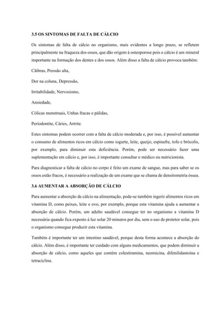 3.5 OS SINTOMAS DE FALTA DE CÁLCIO
Os sintomas de falta de cálcio no organismo, mais evidentes a longo prazo, se refletem
principalmente na fraqueza dos ossos, que dão origem à osteoporose pois o cálcio é um mineral
importante na formação dos dentes e dos ossos. Além disso a falta de cálcio provoca também:
Cãibras, Pressão alta,
Dor na coluna, Depressão,
Irritabilidade, Nervosismo,
Ansiedade,
Cólicas menstruais, Unhas fracas e pálidas,
Periodontite, Cáries, Artrite.
Estes sintomas podem ocorrer com a falta de cálcio moderada e, por isso, é possível aumentar
o consumo de alimentos ricos em cálcio como iogurte, leite, queijo, espinafre, tofu e brócolis,
por exemplo, para diminuir esta deficiência. Porém, pode ser necessário fazer uma
suplementação em cálcio e, por isso, é importante consultar o médico ou nutricionista.
Para diagnosticar a falta de cálcio no corpo é feito um exame de sangue, mas para saber se os
ossos estão fracos, é necessário a realização de um exame que se chama de densitometria óssea.
3.6 AUMENTAR A ABSORÇÃO DE CÁLCIO
Para aumentar a absorção de cálcio na alimentação, pode-se também ingerir alimentos ricos em
vitamina D, como peixes, leite e ovo, por exemplo, porque esta vitamina ajuda a aumentar a
absorção de cálcio. Porém, um adulto saudável consegue ter no organismo a vitamina D
necessária quando fica exposto à luz solar 20 minutos por dia, sem o uso de protetor solar, pois
o organismo consegue produzir esta vitamina.
Também é importante ter um intestino saudável, porque desta forma acontece a absorção do
cálcio. Além disso, é importante ter cuidado com alguns medicamentos, que podem diminuir a
absorção de cálcio, como aqueles que contém colestiramina, neomicina, difenilidantoína e
tetraciclina.
 