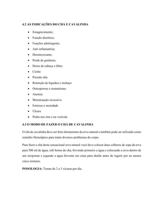 4.2 AS INDICAÇÕES DO CHÁ E CAVALINHA
 Emagrecimento;
 Função diurética;
 Funções adstringente;
 Anti inflamatória;
 Desintoxicante;
 Perda de gorduras;
 Dores de cabeça e febre
 Cistite
 Pressão alta
 Retenção de líquidos e inchaço
 Osteoporose e reumatismo
 Anemia
 Menstruação excessiva
 Estresse e ansiedade
 Úlcera
 Pedra nos rins e na vesícula
4.3 O MODO DE FAZER O CHÁ DE CAVALINHA
O chá de cavalinha deve ser feito diretamente da erva natural e também pode ser utilizado como
remédio fitoterápico para tratar diversos problemas do corpo.
Para fazer o chá desta sensacional erva natural você deve colocar duas colheres de sopa da erva
para 500 ml de água, sob forma de chá, fervendo primeiro a água e colocando a erva dentro de
um recipiente e jogando a água fervente em cima para abafar antes de ingerir por ao menos
cinco minutos.
POSOLOGIA: Tomar de 2 a 3 xícaras por dia.
 