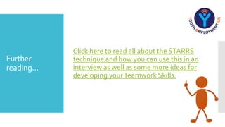 Further
reading…
Click here to read all about the STARRS
technique and how you can use this in an
interview as well as some more ideas for
developing yourTeamwork Skills.
 