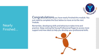 Nearly
Finished…
Congratulationsyou have nearly finished this module.You
just need to complete the Quiz below to move on to the next
module.
Remember, developing skills and behaviours takes time and
practice. Keep visiting theYoung Professional Pages to access more
support and new ideas to help you develop your professional skills.
 