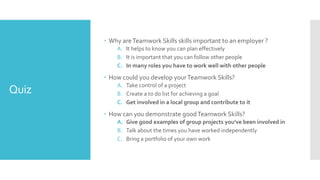 Quiz
 Why areTeamwork Skills skills important to an employer ?
A. It helps to know you can plan effectively
B. It is important that you can follow other people
C. In many roles you have to work well with other people
 How could you develop yourTeamwork Skills?
A. Take control of a project
B. Create a to do list for achieving a goal
C. Get involved in a local group and contribute to it
 How can you demonstrate goodTeamwork Skills?
A. Give good examples of group projects you've been involved in
B. Talk about the times you have worked independently
C. Bring a portfolio of your own work
 