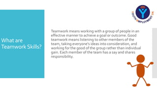 What are
TeamworkSkills?
Teamwork means working with a group of people in an
effective manner to achieve a goal or outcome. Good
teamwork means listening to other members of the
team, taking everyone's ideas into consideration, and
working for the good of the group rather than individual
gain. Each member of the team has a say and shares
responsibility.
 