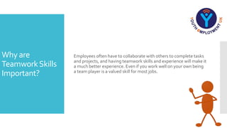 Why are
TeamworkSkills
Important?
Employees often have to collaborate with others to complete tasks
and projects, and having teamwork skills and experience will make it
a much better experience. Even if you work well on your own being
a team player is a valued skill for most jobs.
 