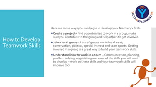 How to Develop
TeamworkSkills
Here are some ways you can begin to develop yourTeamwork Skills:
Create a project– Find opportunities to work in a group, make
sure you contribute to the group and help others to get involved.
Join a local group – Lots of groups run in local areas;
conservation, political, special interest and team sports.Getting
involved in a group is a great way to build your teamwork skills.
Understand how to work in a team – Communication, planning,
problem solving, negotiating are some of the skills you will need
to develop – work on these skills and your teamwork skills will
improve too!
 