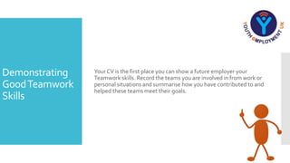 Demonstrating
GoodTeamwork
Skills
Your CV is the first place you can show a future employer your
Teamwork skills. Record the teams you are involved in from work or
personal situations and summarise how you have contributed to and
helped these teams meet their goals.
 