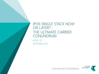 TELSTRA TEMPLATE 4X3 BLUE BETA | TELPPTV4 
IPV6 SINGLE STACK NOW 
OR LATER? - 
THE ULTIMATE CARRIER 
CONUNDRUM 
APNIC 38 
SEPTEMBER 2014 
Commercial in Confidence 
 