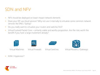 • NFV should be deployed on lower impact network elements
• Does your ISP use cloud services? Why not use it internally to virtualize some common network
services like DNS / Syslog?
• Do you really want to virtualize your routers and switches first?
• Virtual Evolved Packet Core – certainly viable and worthy proposition. Are the risks worth the
benefit if you have a large investment already?
Virtual Machines Virtual Firewalls Virtual Switches Virtual Routers / Gateways
• KVM / Hypervisor?
Telstra Unrestricted | APRICOT 2015 Plenary | Sunny Yeung | 03/2015 Page 10
SDN and NFV
 