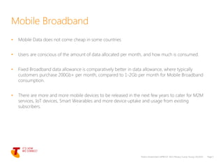 • Mobile Data does not come cheap in some countries
• Users are conscious of the amount of data allocated per month, and how much is consumed.
• Fixed Broadband data allowance is comparatively better in data allowance, where typically
customers purchase 200Gb+ per month, compared to 1-2Gb per month for Mobile Broadband
consumption.
• There are more and more mobile devices to be released in the next few years to cater for M2M
services, IoT devices, Smart Wearables and more device uptake and usage from existing
subscribers.
Telstra Unrestricted | APRICOT 2015 Plenary | Sunny Yeung | 03/2015 Page 5
Mobile Broadband
 