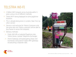 • 2 Million WiFi hotspots across Australia within 5
years using a mix of different methods.
• Telstra Wi-Fi being deployed at some payphone
locations.
• This is already being done in London, New York, by
other carriers
• Service is not exclusive for Telstra Customers only
(at some sites non-Telstra customers will be able to
buy Passes to access the hotspots).
• Delivery methods:
• Public WiFi APs at selected Payphone sites,
Telstra Stores, outside Telephone Exchanges
• Home Gateways and participating shops and
businesses using special Telstra WiFi gateways
broadcasting a separate SSID.
Telstra Unrestricted | APRICOT 2015 Plenary | Sunny Yeung | 03/2015 Page 7
TELSTRA WI-FI
 
