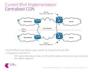 Current IPv4 Implementation
Centralised CGN
– RFC1918 IPv4 Private Address space used for UE assignment for each APN.
– CGN performs NAT/PAT 44
PAT substantially reduces Public and Private IPv4 address demand, but does not prevent
IPv4 address depletion.
Telstra Unrestricted | IPv6 Single Stack Now or Later? - The ultimate carrier conundrum | Sunny Yeung | 03/2015 | 11
 