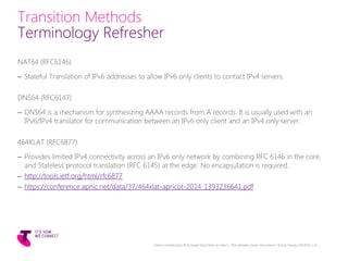 Transition Methods
Terminology Refresher
NAT64 (RFC6146)
– Stateful Translation of IPv6 addresses to allow IPv6 only clients to contact IPv4 servers.
DNS64 (RFC6147)
– DNS64 is a mechanism for synthesizing AAAA records from A records. It is usually used with an
IPv6/IPv4 translator for communication between an IPv6 only client and an IPv4 only server.
464XLAT (RFC6877)
– Provides limited IPv4 connectivity across an IPv6 only network by combining RFC 6146 in the core,
and Stateless protocol translation (RFC 6145) at the edge. No encapsulation is required.
– http://tools.ietf.org/html/rfc6877
– https://conference.apnic.net/data/37/464xlat-apricot-2014_1393236641.pdf
Telstra Unrestricted | IPv6 Single Stack Now or Later? - The ultimate carrier conundrum | Sunny Yeung | 03/2015 | 14
 