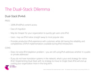 The Dual-Stack Dilemma
Dual-Stack IPv4v6
PROS:
- 100% IPv4/IPv6 content access
- Ease of migration
- May be cheaper for your organization to quickly get users onto IPv6
- Users may use IPv6 native straight away to most popular sites
- Provides production IPv6 experience with customers while still having the reliability and
completeness of IPv4 implementations available during IPv6 introduction.
CONS:
- Does not solve IPv4 depletion problem – you are still using IPv4 addresses whether it is public
or private addresses!
- If you do not have translation systems in the network, what is your end strategy for native
IPv6? Implementing Dual-Stack with no strategy to move to Single-Stack IPv6 will end up
costing your organization more in the long term.
Telstra Unrestricted | IPv6 Single Stack Now or Later? - The ultimate carrier conundrum | Sunny Yeung | 03/2015 | 19
 