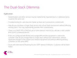 The Dual-Stack Dilemma
It gets worse:
- Authentication and other services may be inadvertently impacted due to 2 addresses being
issued to the same user
- Troubleshooting for users become harder as there are 2 protocols to contend with
- How do you introduce a Single-Stack service into a Dual-Stack environment without affecting
existing users? You may inadvertently translate them unnecessarily
- There is no DHCP-PD or DHCPv6 yet on some devices. How do you allocate a valid useable
IPv6 GUA to a tethered device?
- If UEs are configured with IPv4v6 and a single APN and the equipment is sold to the
customer, how do you change them to Single Stack without user intervention, without
significant changes to the Packet Core network equipment and without affecting existing
customers on the same APN?
- Issues with International Roaming for pre-3GPP release 8 networks. Customers will be black-
holed.
Telstra Unrestricted | IPv6 Single Stack Now or Later? - The ultimate carrier conundrum | Sunny Yeung | 03/2015 | 20
 